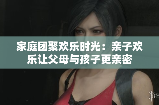 家庭团聚欢乐时光：亲子欢乐让父母与孩子更亲密