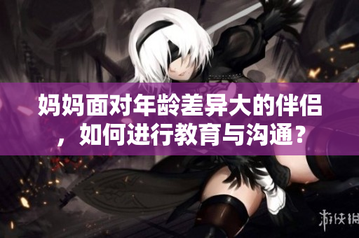 妈妈面对年龄差异大的伴侣，如何进行教育与沟通？