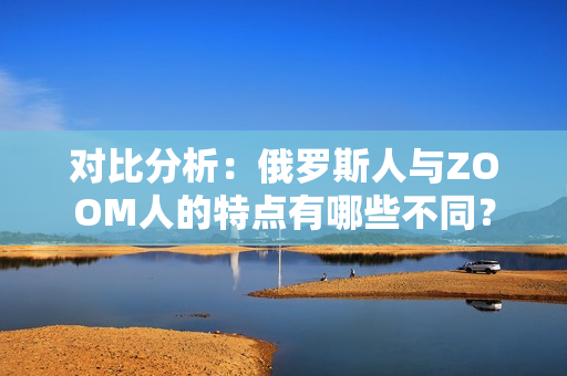 对比分析：俄罗斯人与ZOOM人的特点有哪些不同？