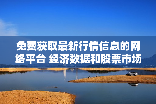 免费获取最新行情信息的网络平台 经济数据和股票市场实时行情分析