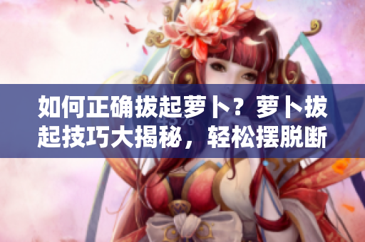 如何正确拔起萝卜？萝卜拔起技巧大揭秘，轻松摆脱断裂和折断困扰！