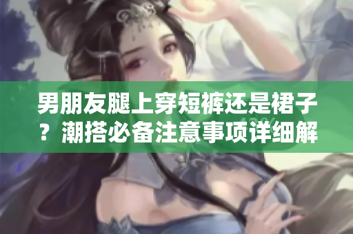 男朋友腿上穿短裤还是裙子？潮搭必备注意事项详细解读
