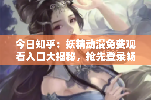 今日知乎：妖精动漫免费观看入口大揭秘，抢先登录畅享精彩动漫内容