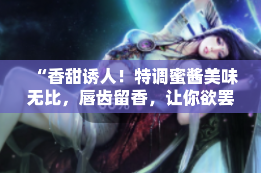 “香甜诱人！特调蜜酱美味无比，唇齿留香，让你欲罢不能！”