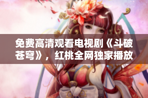 免费高清观看电视剧《斗破苍穹》，红桃全网独家播放，精彩剧情尽收眼底