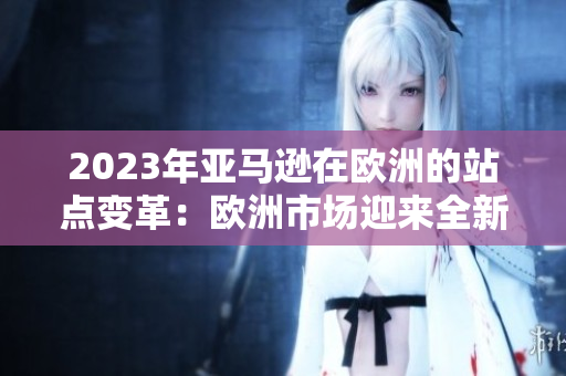 2023年亚马逊在欧洲的站点变革：欧洲市场迎来全新购物体验