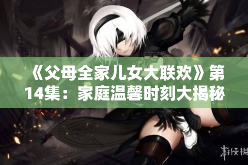 《父母全家儿女大联欢》第14集：家庭温馨时刻大揭秘