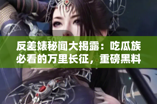 反差婊秘闻大揭露：吃瓜族必看的万里长征，重磅黑料合集震撼来袭