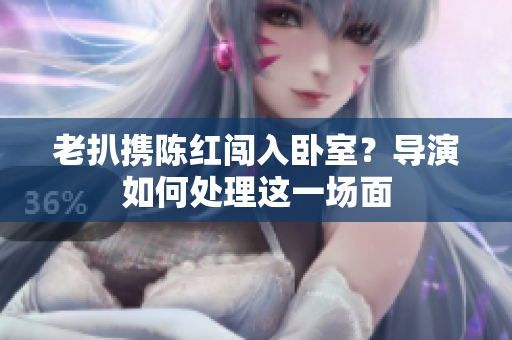 老扒携陈红闯入卧室？导演如何处理这一场面