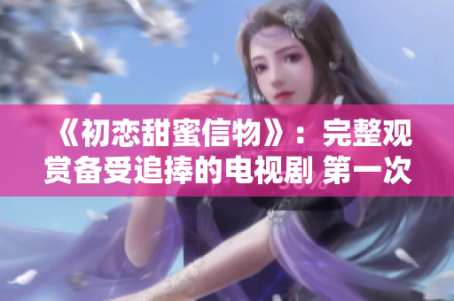 《初恋甜蜜信物》：完整观赏备受追捧的电视剧 第一次爱的人