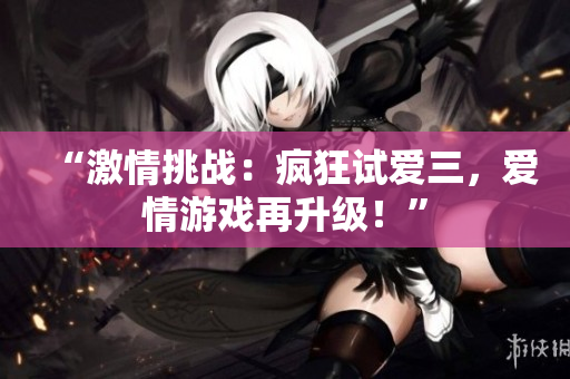 “激情挑战：疯狂试爱三，爱情游戏再升级！”