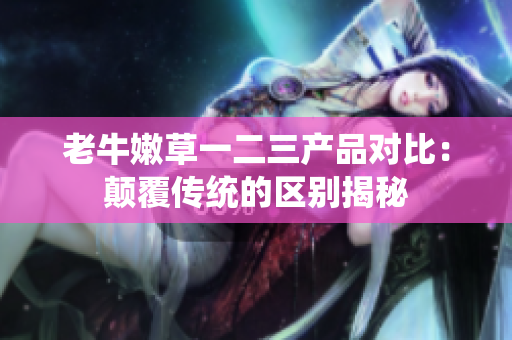 老牛嫩草一二三产品对比：颠覆传统的区别揭秘