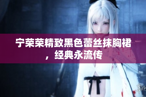 宁荣荣精致黑色蕾丝抹胸裙，经典永流传
