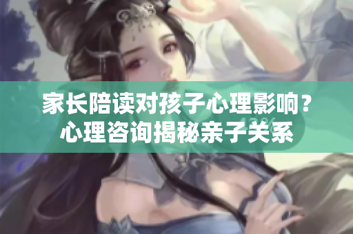 家长陪读对孩子心理影响？心理咨询揭秘亲子关系