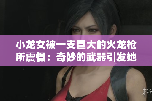 小龙女被一支巨大的火龙枪所震慑：奇妙的武器引发她强烈感受