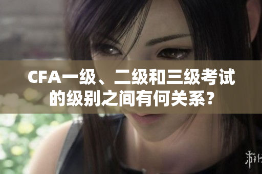 CFA一级、二级和三级考试的级别之间有何关系？