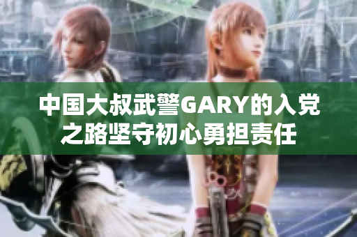 中国大叔武警GARY的入党之路坚守初心勇担责任