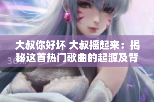 大叔你好坏 大叔摇起来：揭秘这首热门歌曲的起源及背后故事