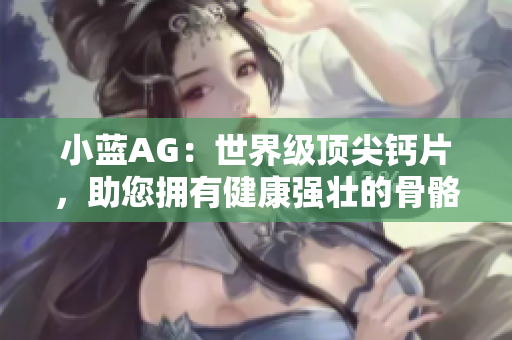 小蓝AG：世界级顶尖钙片，助您拥有健康强壮的骨骼