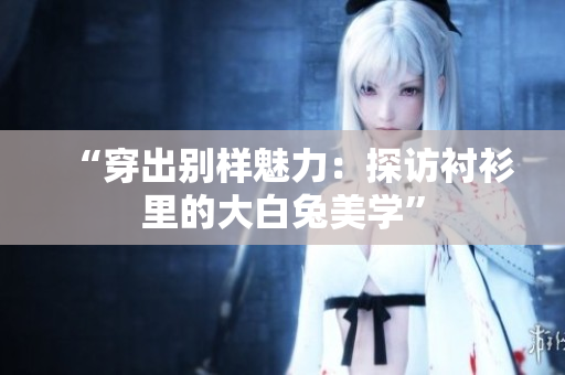 “穿出别样魅力：探访衬衫里的大白兔美学”