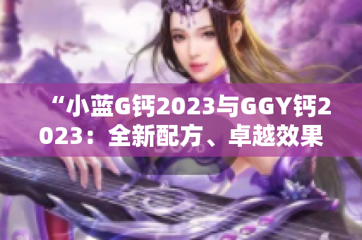 “小蓝G钙2023与GGY钙2023：全新配方、卓越效果！”