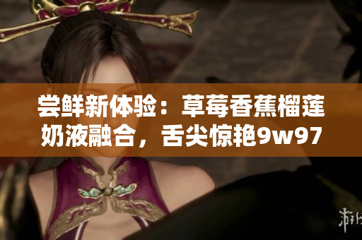 尝鲜新体验：草莓香蕉榴莲奶液融合，舌尖惊艳9w97w滋味