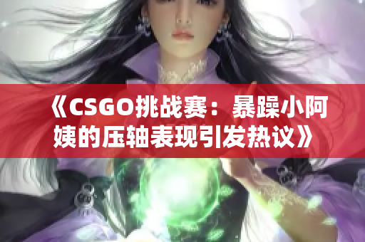《CSGO挑战赛：暴躁小阿姨的压轴表现引发热议》