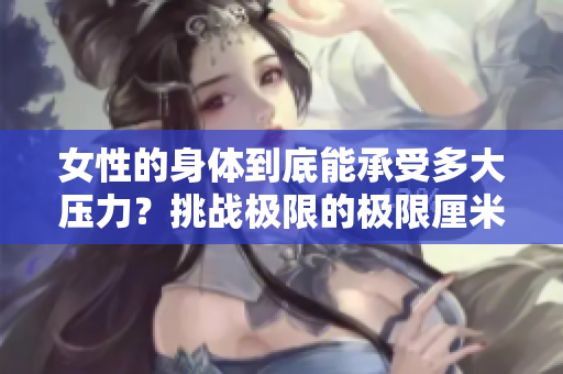 女性的身体到底能承受多大压力？挑战极限的极限厘米数是多少？