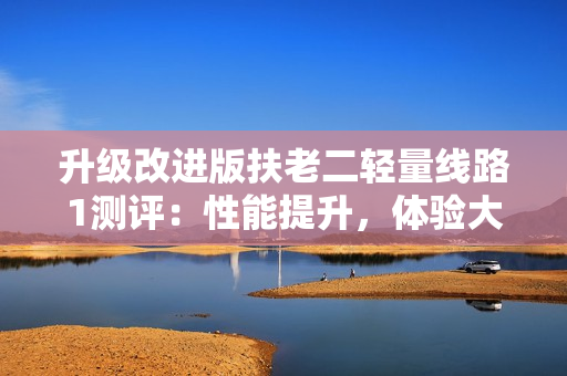 升级改进版扶老二轻量线路1测评：性能提升，体验大不同