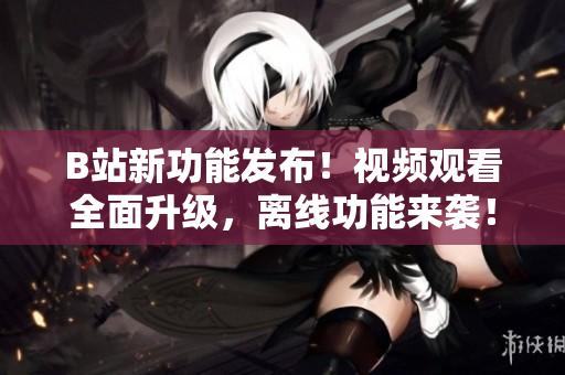 B站新功能发布！视频观看全面升级，离线功能来袭！