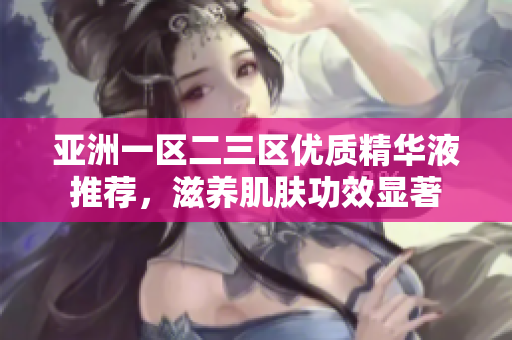 亚洲一区二三区优质精华液推荐，滋养肌肤功效显著