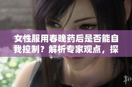 女性服用春晚药后是否能自我控制？解析专家观点，探讨药物对行为的影响