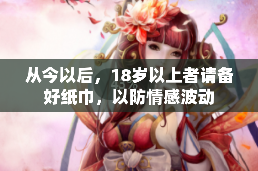 从今以后，18岁以上者请备好纸巾，以防情感波动