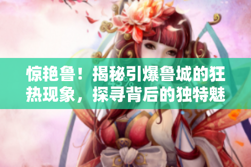 惊艳鲁！揭秘引爆鲁城的狂热现象，探寻背后的独特魅力与激情