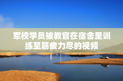 军校学员被教官在宿舍里训练至筋疲力尽的视频