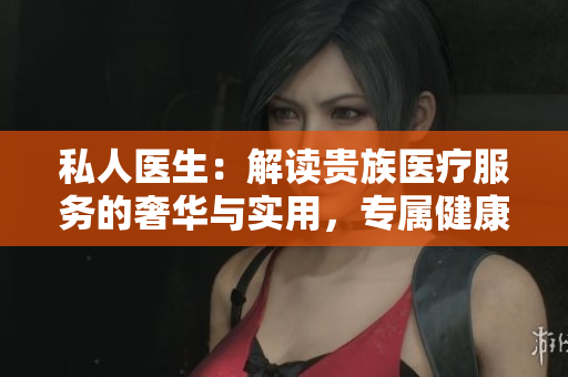 私人医生：解读贵族医疗服务的奢华与实用，专属健康护航