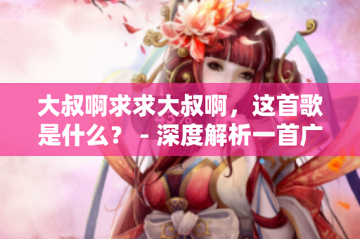 大叔啊求求大叔啊，这首歌是什么？ - 深度解析一首广受欢迎的歌曲