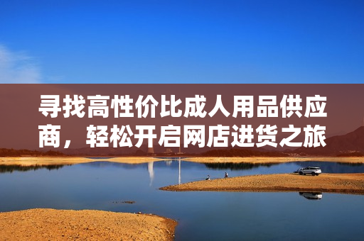 寻找高性价比成人用品供应商，轻松开启网店进货之旅