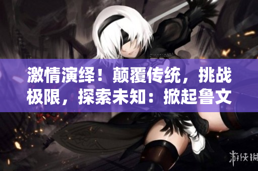 激情演绎！颠覆传统，挑战极限，探索未知：掀起鲁文化新浪潮