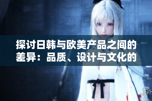 探讨日韩与欧美产品之间的差异：品质、设计与文化的碰撞