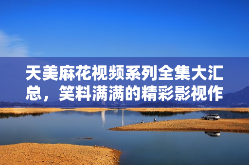 天美麻花视频系列全集大汇总，笑料满满的精彩影视作品一网打尽