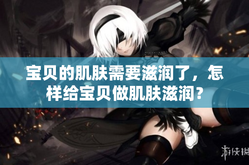 宝贝的肌肤需要滋润了，怎样给宝贝做肌肤滋润？