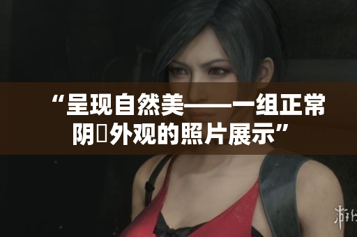 “呈现自然美——一组正常阴脣外观的照片展示”