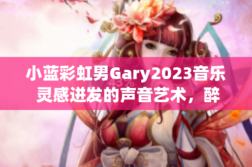 小蓝彩虹男Gary2023音乐 灵感迸发的声音艺术，醉人动听的旋律
