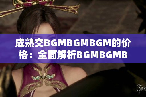 成熟交BGMBGMBGM的价格：全面解析BGMBGMBGM成熟交易的定价策略