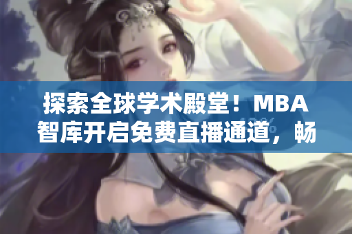 探索全球学术殿堂！MBA智库开启免费直播通道，畅享国际顶尖知识盛宴