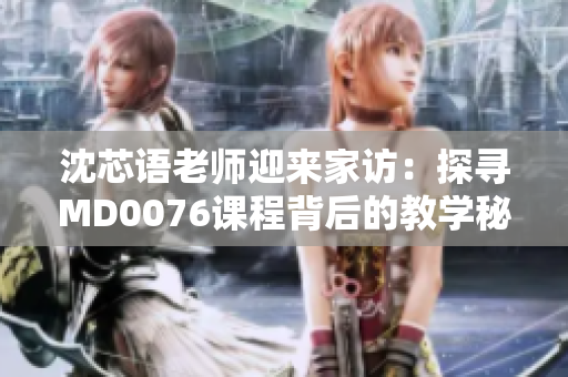 沈芯语老师迎来家访：探寻MD0076课程背后的教学秘密
