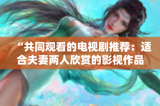 “共同观看的电视剧推荐：适合夫妻两人欣赏的影视作品精选”