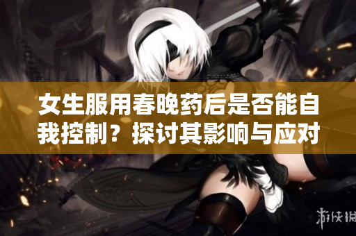 女生服用春晚药后是否能自我控制？探讨其影响与应对