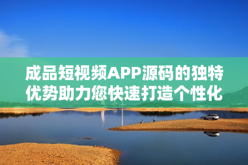 成品短视频APP源码的独特优势助力您快速打造个性化视频平台